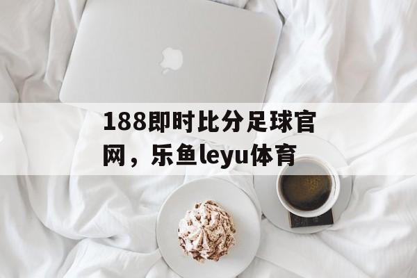 188即时比分足球官网，乐鱼leyu体育